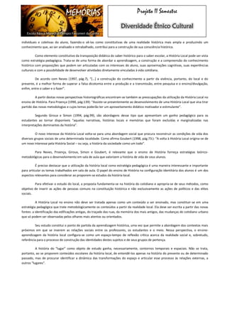 MEMÓRIAS 
Escola Básica Marechal Olímpio Falconieri da Cunha 
Projeto II Semestre Diversidade Étnico Cultural 
individuais e coletivas do aluno, fazendo-o vê-las como constitutivas de uma realidade histórica mais ampla e produzindo um conhecimento que, ao ser analisado e retrabalhado, contribui para a construção de sua consciência histórica. 
Como elemento constitutivo da transposição didática do saber histórico para o saber escolar, a História Local pode ser vista como estratégia pedagógica. Trata-se de uma forma de abordar a aprendizagem, a construção e a compreensão do conhecimento histórico com proposições que podem ser articuladas com os interesses do aluno, suas aproximações cognitivas, suas experiências culturais e com a possibilidade de desenvolver atividades diretamente vinculadas à vida cotidiana. 
De acordo com Neves (1997, pág.7), “[...] a construção do conhecimento a partir da vivência, portanto, do local e do presente, é a melhor forma de superar a falsa dicotomia entre a produção e a transmissão, entre pesquisa e o ensino/divulgação, enfim, entre o saber e o fazer”. 
A partir destas novas perspectivas historiográficas encontram-se também as preocupações da utilização da História Local no ensino de História. Para Proença (1990, pág.139): “Assiste-se presentemente ao desenvolvimento de uma História Local que visa tirar partido das novas metodologias e cujos temas poderão ter um aproveitamento didático motivador e estimulante”. 
Segundo Giroux e Simon (1994, pág.99), são abordagens desse tipo que apresentam um ganho pedagógico para os estudantes ao tornar disponíveis “aquelas narrativas, histórias locais e memórias que foram excluídas e marginalizadas nas interpretações dominantes da história”. 
O novo interesse da História Local volta-se para uma abordagem social que procura reconstruir as condições de vida dos diversos grupos sociais de uma determinada localidade. Como afirma Goubert (1998, pág.73.): “A volta à História Local origina-se de um novo interesse pela História Social – ou seja, a história da sociedade como um todo”. 
Para Neves, Proença, Giroux, Simon e Goubert, é relevante que o ensino de História forneça estratégias teórico- metodológicas para o desenvolvimento em sala de aula que valorizem a história de vida de seus alunos. 
É preciso destacar que a utilização da história local como estratégia pedagógica é uma maneira interessante e importante para articular os temas trabalhados em sala de aula. O papel do ensino de História na configuração identitária dos alunos é um dos aspectos relevantes para considerar ao proporem-se estudos da história local. 
Para efetivar o estudo do local, a proposta fundamenta-se na história do cotidiano e apropria-se de seus métodos, como objetivo de inserir as ações de pessoas comuns na constituição histórica e não exclusivamente as ações de políticos e das elites sociais. 
A História Local no ensino não deve ser tratada apenas como um conteúdo a ser ensinado, mas constituir-se em uma estratégia pedagógica que trate metodologicamente os conteúdos a partir da realidade local. Ela deve ser escrita a partir das novas fontes: a identificação das edificações antigas, do traçado das ruas, da memória dos mais antigos, das mudanças do cotidiano urbano que só podem ser observadas pelos olhares mais atentos ou orientados. 
Seu estudo constitui o ponto de partida da aprendizagem histórica, uma vez que permite a abordagem dos contextos mais próximos em que se inserem as relações sociais entre os professores, os estudantes e o meio. Nessa perspectiva, o ensino- aprendizagem da história local configura-se como um espaço-tempo de reflexão crítica acerca da realidade social e, sobretudo, referência para o processo de construção das identidades destes sujeitos e de seus grupos de pertença. 
A história do “lugar” como objeto de estudo ganha, necessariamente, contornos temporais e espaciais. Não se trata, portanto, ao se proporem conteúdos escolares da história local, de entendê-los apenas na história do presente ou de determinado passado, mas de procurar identificar a dinâmica das transformações do espaço e articular esse processo às relações externas, a outros “lugares”. 
 