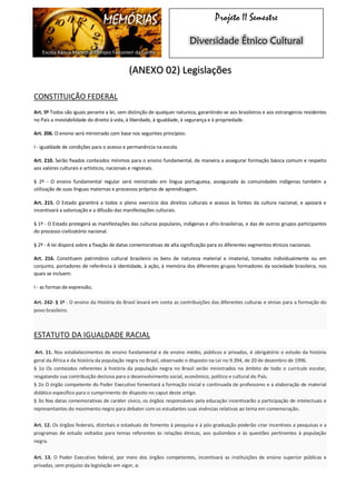 MEMÓRIAS 
Escola Básica Marechal Olímpio Falconieri da Cunha 
Projeto II Semestre Diversidade Étnico Cultural (ANEXO 02) Legislações 
CONSTITUIÇÃO FEDERAL 
Art. 5º Todos são iguais perante a lei, sem distinção de qualquer natureza, garantindo-se aos brasileiros e aos estrangeiros residentes no País a inviolabilidade do direito à vida, à liberdade, à igualdade, à segurança e à propriedade. 
Art. 206. O ensino será ministrado com base nos seguintes princípios: 
I - igualdade de condições para o acesso e permanência na escola. 
Art. 210. Serão fixados conteúdos mínimos para o ensino fundamental, de maneira a assegurar formação básica comum e respeito aos valores culturais e artísticos, nacionais e regionais. 
§ 2º - O ensino fundamental regular será ministrado em língua portuguesa, assegurada às comunidades indígenas também a utilização de suas línguas maternas e processos próprios de aprendizagem. 
Art. 215. O Estado garantirá a todos o pleno exercício dos direitos culturais e acesso às fontes da cultura nacional, e apoiará e incentivará a valorização e a difusão das manifestações culturais. 
§ 1º - O Estado protegerá as manifestações das culturas populares, indígenas e afro-brasileiras, e das de outros grupos participantes do processo civilizatório nacional. 
§ 2º - A lei disporá sobre a fixação de datas comemorativas de alta significação para os diferentes segmentos étnicos nacionais. 
Art. 216. Constituem patrimônio cultural brasileiro os bens de natureza material e imaterial, tomados individualmente ou em conjunto, portadores de referência à identidade, à ação, à memória dos diferentes grupos formadores da sociedade brasileira, nos quais se incluem: 
I - as formas de expressão; Art. 242- § 1º - O ensino da História do Brasil levará em conta as contribuições das diferentes culturas e etnias para a formação do povo brasileiro. 
ESTATUTO DA IGUALDADE RACIAL Art. 11. Nos estabelecimentos de ensino fundamental e de ensino médio, públicos e privados, é obrigatório o estudo da história geral da África e da história da população negra no Brasil, observado o disposto na Lei no 9.394, de 20 de dezembro de 1996. § 1o Os conteúdos referentes à história da população negra no Brasil serão ministrados no âmbito de todo o currículo escolar, resgatando sua contribuição decisiva para o desenvolvimento social, econômico, político e cultural do País. § 2o O órgão competente do Poder Executivo fomentará a formação inicial e continuada de professores e a elaboração de material didático específico para o cumprimento do disposto no caput deste artigo. § 3o Nas datas comemorativas de caráter cívico, os órgãos responsáveis pela educação incentivarão a participação de intelectuais e representantes do movimento negro para debater com os estudantes suas vivências relativas ao tema em comemoração. Art. 12. Os órgãos federais, distritais e estaduais de fomento à pesquisa e à pós-graduação poderão criar incentivos a pesquisas e a programas de estudo voltados para temas referentes às relações étnicas, aos quilombos e às questões pertinentes à população negra. Art. 13. O Poder Executivo federal, por meio dos órgãos competentes, incentivará as instituições de ensino superior públicas e privadas, sem prejuízo da legislação em vigor, a:  
