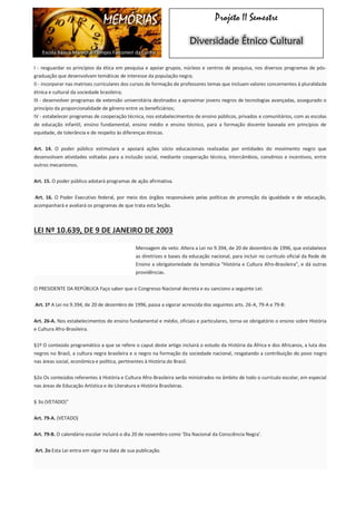 MEMÓRIAS 
Escola Básica Marechal Olímpio Falconieri da Cunha 
Projeto II Semestre Diversidade Étnico Cultural I - resguardar os princípios da ética em pesquisa e apoiar grupos, núcleos e centros de pesquisa, nos diversos programas de pós- graduação que desenvolvam temáticas de interesse da população negra; II - incorporar nas matrizes curriculares dos cursos de formação de professores temas que incluam valores concernentes à pluralidade étnica e cultural da sociedade brasileira; III - desenvolver programas de extensão universitária destinados a aproximar jovens negros de tecnologias avançadas, assegurado o princípio da proporcionalidade de gênero entre os beneficiários; IV - estabelecer programas de cooperação técnica, nos estabelecimentos de ensino públicos, privados e comunitários, com as escolas de educação infantil, ensino fundamental, ensino médio e ensino técnico, para a formação docente baseada em princípios de equidade, de tolerância e de respeito às diferenças étnicas. Art. 14. O poder público estimulará e apoiará ações sócio educacionais realizadas por entidades do movimento negro que desenvolvam atividades voltadas para a inclusão social, mediante cooperação técnica, intercâmbios, convênios e incentivos, entre outros mecanismos. Art. 15. O poder público adotará programas de ação afirmativa. Art. 16. O Poder Executivo federal, por meio dos órgãos responsáveis pelas políticas de promoção da igualdade e de educação, acompanhará e avaliará os programas de que trata esta Seção. LEI Nº 10.639, DE 9 DE JANEIRO DE 2003 Mensagem de veto: Altera a Lei no 9.394, de 20 de dezembro de 1996, que estabelece as diretrizes e bases da educação nacional, para incluir no currículo oficial da Rede de Ensino a obrigatoriedade da temática "História e Cultura Afro-Brasileira", e dá outras providências. O PRESIDENTE DA REPÚBLICA Faço saber que o Congresso Nacional decreta e eu sanciono a seguinte Lei: Art. 1º A Lei no 9.394, de 20 de dezembro de 1996, passa a vigorar acrescida dos seguintes arts. 26-A, 79-A e 79-B: Art. 26-A. Nos estabelecimentos de ensino fundamental e médio, oficiais e particulares, torna-se obrigatório o ensino sobre História e Cultura Afro-Brasileira. §1º O conteúdo programático a que se refere o caput deste artigo incluirá o estudo da História da África e dos Africanos, a luta dos negros no Brasil, a cultura negra brasileira e o negro na formação da sociedade nacional, resgatando a contribuição do povo negro nas áreas social, econômica e política, pertinentes à História do Brasil. §2o Os conteúdos referentes à História e Cultura Afro-Brasileira serão ministrados no âmbito de todo o currículo escolar, em especial nas áreas de Educação Artística e de Literatura e História Brasileiras. § 3o (VETADO)" Art. 79-A. (VETADO) Art. 79-B. O calendário escolar incluirá o dia 20 de novembro como ‘Dia Nacional da Consciência Negra’. Art. 2o Esta Lei entra em vigor na data de sua publicação.  