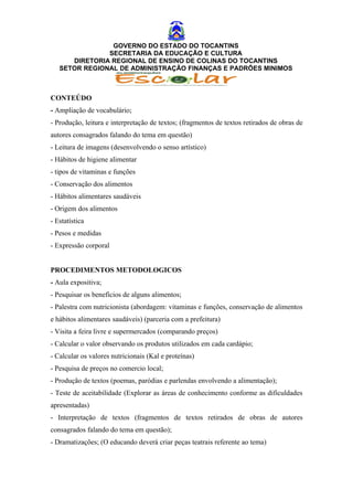 GOVERNO DO ESTADO DO TOCANTINS
               SECRETARIA DA EDUCAÇÃO E CULTURA
      DIRETORIA REGIONAL DE ENSINO DE COLINAS DO TOCANTINS
   SETOR REGIONAL DE ADMINISTRAÇÃO FINANÇAS E PADRÕES MINIMOS



CONTEÚDO
- Ampliação de vocabulário;
- Produção, leitura e interpretação de textos; (fragmentos de textos retirados de obras de
autores consagrados falando do tema em questão)
- Leitura de imagens (desenvolvendo o senso artístico)
- Hábitos de higiene alimentar
- tipos de vitaminas e funções
- Conservação dos alimentos
- Hábitos alimentares saudáveis
- Origem dos alimentos
- Estatística
- Pesos e medidas
- Expressão corporal


PROCEDIMENTOS METODOLOGICOS
- Aula expositiva;
- Pesquisar os benefícios de alguns alimentos;
- Palestra com nutricionista (abordagem: vitaminas e funções, conservação de alimentos
e hábitos alimentares saudáveis) (parceria com a prefeitura)
- Visita a feira livre e supermercados (comparando preços)
- Calcular o valor observando os produtos utilizados em cada cardápio;
- Calcular os valores nutricionais (Kal e proteínas)
- Pesquisa de preços no comercio local;
- Produção de textos (poemas, paródias e parlendas envolvendo a alimentação);
- Teste de aceitabilidade (Explorar as áreas de conhecimento conforme as dificuldades
apresentadas)
- Interpretação de textos (fragmentos de textos retirados de obras de autores
consagrados falando do tema em questão);
- Dramatizações; (O educando deverá criar peças teatrais referente ao tema)
 