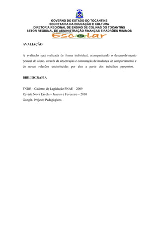 GOVERNO DO ESTADO DO TOCANTINS
              SECRETARIA DA EDUCAÇÃO E CULTURA
     DIRETORIA REGIONAL DE ENSINO DE COLINAS DO TOCANTINS
  SETOR REGIONAL DE ADMINISTRAÇÃO FINANÇAS E PADRÕES MINIMOS



AVALIAÇÃO


A avaliação será realizada de forma individual, acompanhando o desenvolvimento
pessoal do aluno, através da observação e constatação de mudança de comportamento e
de novas relações estabelecidas por eles a partir dos trabalhos propostos.


BIBLIOGRAFIA


FNDE – Caderno de Legislação PNAE – 2009
Revista Nova Escola – Janeiro e Fevereiro – 2010
Google. Projetos Pedagógicos.
 