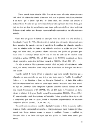 10
Mas a garantia desta educação básica é recente em nosso país, onde antigamente quem
tinha direito de estudar era somente os filhos de ricos, hoje se promove uma escola para todos
e se busca que o ensino seja feito de forma única, mas sabemos que existem as
particularidades de cada um que torna impossível que todos aprendam da mesma forma, pois
cada um tem um ritmo de aprendizagem, onde alguns serão mais rápidos e outros terão uma
defasagem sendo muitas vezes largados como complicados, desordeiros e que não conseguem
aprender.
Vamos falar um pouco da história da educação básica no Brasil e de seus desafios. A
Constituição Federal de 1988, diferentemente da maioria dos instrumentos internacionais com
força normativa, faz menção expressa à importância da qualidade da educação, tratando-a
como um princípio basilar do ensino a ser ministrado, conforme se verifica no inciso VII do
artigo 206; assim sendo, ela garante o direito à educação com “padrão de qualidade” para
todos. Mas é a Educação Básica dos 04 aos 17 anos de idade que foi aclamada como
obrigatória e gratuita (BRASIL, CF, art. 208, inciso I, EC 59/2009), considerada um direito
público e subjetivo, sendo dever do Estado promovê-la (BRASIL, CF, art. 208, § 1º).
Ou seja, a educação básica perpassa o ensino infantil no jardim até o término do ensino
médio, mas mesmo assim ainda temos crianças fora da escola ou em defasagem entre idade e
série escolar.
Segundo Cabral & Giorgi (2012) o dispositivo legal supra narrado determina que a
educação em geral, em todos os seus níveis e para todos, deve ter “padrão de qualidade”.
Embora a Lei de Diretrizes e Bases da Educação Nacional (art. 4, inciso IX) também
mencione expressamente esse direito de forma ampla, apenas a Educação Básica vem descrita
no bojo da Constituição como obrigatória e gratuita, conforme alteração efetuada em 2009
pela Emenda Constitucional nº 59 (BRASIL, CF, art. 208, inciso I). Considerada um direito
público e subjetivo, é dever do Estado promovê-la com qualidade (BRASIL, CF, art. 208, §
1º); caso contrário, estará desrespeitando a Constituição Federal, gerando o direito de se exigir
o cumprimento por meio de ações judiciais e importando responsabilidade da autoridade
competente pelo fato (BRASIL, CF, art. 208, § 2º).
De acordo com os autores e segundo a legislação brasileira, o direito à educação engloba
os pais, o Estado, a comunidade em geral e os próprios educandos, mas é obrigação do Estado
garantir esse direito, inclusive quando o assunto é qualidade. Portanto, a qualidade da
Educação Básica é um direito que requer uma ação positiva do Estado. Nesse sentido, para
Silveira,
 
