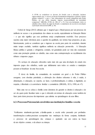 11
A CF/88, ao estabelecer os deveres do Estado com a educação, declarou
expressamente que “o acesso ao Ensino Fundamental obrigatório e gratuito é direito
público subjetivo” e que o “não oferecimento do ensino obrigatório pelo Poder
Público, ou sua oferta irregular, importa responsabilidade da autoridade
competente” (BRASIL, CF/88, art. 208, §1º e 2º). Com esta declaração, todos os
cidadãos têm o direito de exigir do Estado o cumprimento de seu dever comrelação
à prestação educacional (2006, p. 36).
Cabral & Giorgi (2012) afirmam que é inegável que o Brasil passou por um processo de
melhoria no acesso e na permanência dos alunos na escola, especialmente na Educação Básica
– o que não significa que esse problema esteja completamente resolvido. Esse processo
suscitou uma maior relevância para a questão da qualidade, nos termos hoje propostos, já que,
historicamente, pode-se considerar que o ingresso na escola para parte da sociedade, durante
muito tempo excluído, também significou melhoria na educação promovida. A Educação
Básica pública é gratuita e obrigatória; contudo, tal gratuidade pode ser vista não exatamente
como uma prestação gratuita ao cidadão, mas como uma contraprestação ao recolhimento dos
tributos e impostos pagos.
Os serviços de educação oferecidos nada mais são que uma devolução do estado dos
impostos pagos dos cidadãos, sendo que infelizmente nem todos os estados e munícipios
possam se beneficiar de uma boa escola.
É dever da família, da comunidade, da sociedade em geral e do Poder Público
assegurar, com absoluta prioridade, a efetivação dos direitos referentes à vida, à saúde, à
alimentação, à educação, ao esporte, ao lazer, à profissionalização, à cultura, à dignidade, ao
respeito, à liberdade e à convivência familiar e comunitária (BRASIL, ECA, 1990, art. 4º).
Mais uma vez se coloca a família como detentora de garantir os direitos á educação e de
ser ela quem pode fiscalizar tanto o que é oferecido em termos de educação como também de
fazer parte deste processo tão importante que culmina na aprendizagem de seus filhos.
6.3. ProcessosPsicossociais envolvidos nas instituições família e escola
Verificamos atualmente que tanto a família quanto a escola estão passando por profundas
transformações e ambas precisam acompanhar tais mudanças de forma conjunta, facilitando
o processo de aprendizagem das crianças e ajudando uns aos outros na busca
de um objetivo comum, o de educar as crianças.
 