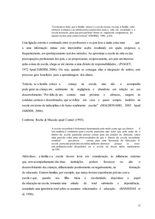 12
“Costuma­se dizer que a família educa e a escola ensina, ou seja, à família cabe
oferecer à criança e ao adolescente a pauta ética para a vida em sociedade e a
escola instruí-lo, para que possamfazer frente às exigências competitivas do
mundo na luta pela sobrevivência” (OSORIO, 1996, p.82).
Uma ligação estreita e continuada entre os professores e os pais leva a muita coisa mais que
a uma informação mútua: este intercâmbio acaba resultando em ajuda recíproca e,
frequentemente, em aperfeiçoamento real dos métodos. Ao aproximar a escola da vida ou das
preocupações profissionais dos pais, e ao proporcionar, reciprocamente, aos pais um interesse
pelas coisas da escola, chega-se até mesmo a uma divisão de responsabilidades... (PIAGET,
1972 Apud JARDIM, 2006). Ou seja, quando se consegue aliar a integração de ambos, este
processo gera benefícios para a aprendizagem dos alunos.
Todavia, se a família coloca a criança na escola, mas não a acompanha
pode gerar na criança um sentimento de negligência e abandono em relação ao seu
desenvolvimento. “Por falta de um contato mais próximo e afetuoso, surgem às
condutas caóticas e desordenadas, que se reflete em casa e quase sempre, também na
escola em termo de indisciplina e de baixo rendimento escolar” (MALDONADO, 2002 Apud
JARDIM, 2006).
Conforme Rocha & Macedo apud Connel (1995).
A escola secundária é fortemente determinada pelo modo como age seu diretor. E
isto também é verdadeiro para a escola particular, mas acho que pela razão de o
diretor da escola particular prestar contas para um curador ou diretoria, existe
mais pressão sobre para obter resultados do que o diretor da escola secundária
estadual que presta contas para uma Secretaria de Educação. A
escola particular produzirá emmédia melhores diretores porque se estes
não realizaremserão despedidos ou a escola irá decair muito rapidamente.
(p.126).
Além disso, a família e a escola devem levar em consideração às influências externas
que, sem acompanhamento das duas instituições podem favorecer ou não o
desenvolvimento das crianças, influenciando positivamente ou negativamente, na formação
do educando. Existem famílias, por exemplo, que nunca tiveram experiências prévias com a
escola e que, quando seu filho inicia a escolaridade, depositam o papel
da educação na escola, tomando uma atitude de total submissão e dependência,
assumindo uma ignorância total sobre os assuntos relacionados à educação. (BASSEDAS et
al, 1996).
 