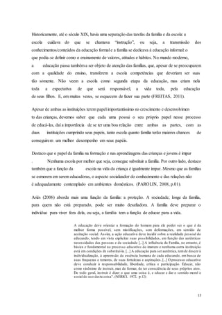 13
Historicamente, até o século XIX, havia uma separação das tarefas da família e da escola: a
escola cuidava do que se chamava “instrução”, ou seja, a transmissão dos
conhecimentos/conteúdos da educação formal e a família se dedicava à educação informal: o
que podia-se definir como o ensinamento de valores, atitudes e hábitos. No mundo moderno,
a educação passa também a ser objeto de atenção das famílias, que, apesar de se preocuparem
com a qualidade do ensino, transferem a escola competências que deveriam ser suas
tão somente. Não veem a escola como segunda etapa da educação, mas criam nela
toda a expectativa de que será responsável, a vida toda, pela educação
de seus filhos. E, em muitas vezes, se esquecem de fazer sua parte (FREITAS, 2011).
Apesar de ambas as instituições terem papel importantíssimo no crescimento e desenvolvimen
to das crianças, devemos saber que cada uma possui o seu próprio papel nesse processo
de educá-las, daí a importância de se ter uma boa relação entre ambas as partes, com as
duas instituições cumprindo seus papéis, tanto escola quanto família terão maiores chances de
conseguirem um melhor desempenho em seus papéis.
Destaco que o papel da família na formação e nas aprendizagens das crianças e jovens é impar
. Nenhuma escola por melhor que seja, consegue substituir a família. Por outro lado, destaco
também que a função da escola na vida da criança é igualmente impar. Mesmo que as famílias
se esmerem em serem educadoras, o aspecto socializador do conhecimento e das relações não
é adequadamente contemplado em ambientes domésticos. (PAROLIN, 2008, p.01).
Ariés (2006) aborda mais uma função da família: a proteção. A sociedade, longe da família,
para quem não está preparado, pode ser muito desafiadora. A família deve preparar o
indivíduo para viver fora dela, ou seja, a família tem a função de educar para a vida.
A educação deve orientar a formação do homem para ele poder ser o que é da
melhor forma possível, sem mistificações, sem deformações, em sentido de
aceitação social. Assim, a ação educativa deve incidir sobre a realidade pessoal do
educando, tendo em vista explicitar suas possibilidades, em função das autênticas
necessidades das pessoas e da sociedade [...] A influência da Família, no entanto, é
básica e fundamental no processo educativo do imaturo e nenhuma outra instituição
está em condições de substituí-la. [...] A educação para ser autêntica, temde descer à
individualização, à apreensão da essência humana de cada educando, em busca de
suas fraquezas e temores, de suas fortalezas e aspirações. [...] O processo educativo
deve conduzir à responsabilidade, liberdade, crítica e participação. Educar, não
como sinônimo de instruir, mas de formar, de ter consciência de seus próprios atos.
De todo geral, instruir é dizer o que uma coisa é, e educar e dar o sentido moral e
social do uso desta coisa". (NÉRICI, 1972, p.12)
 