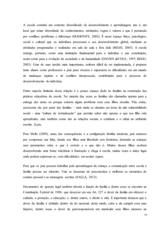 14
A escola constitui um contexto diversificado de desenvolvimento e aprendizagem, isto é, um
local que reúne diversidade de conhecimentos, atividades, regras e valores e que é permeado
por conflitos, problemas e diferenças (MAHONEY, 2002). É nesse espaço físico, psicológico,
social e cultural que os indivíduos processam o seu desenvolvimento global, mediante as
atividades programadas e realizadas em sala de aula e fora dela (REGO, 2003). A escola
emerge, portanto, como uma instituição fundamental para o indivíduo e sua constituição,
assim como para a evolução da sociedade e da humanidade (DAVIES &COLS., 1997; REGO,
2003). Uma de suas tarefas mais importantes, embora difícil de ser implementada, é preparar
tanto alunos como professores e pais para viverem e superarem as dificuldades em um mundo
de mudanças rápidas e de conflitos interpessoais, contribuindo para o processo de
desenvolvimento do indivíduo.
Outro aspecto limitante dessa relação é o pouco espaço dado ás famílias na construção das
práticas educativas da escola. Na maioria das vezes as famílias são chamadas apenas para a
entrega das notas ou porque existem algum problema com seus filhos ressalta. Não existe,
acrescenta ela, por parte das famílias – mais ainda se situadas em áreas de alta vulnerabilidade
social - uma “cultura de reivindicação” que permita saber não apenas o que seu filho está
aprendendo, mas também como são as relações sociais, o cotidiano e o clima no ambiente
escolar. (Lyra,
Para Mello (2009), umas das consequências é a configuração familiar moderna, pais ansiosos
por compensar sua falta, dando aos filhos uma liberdade sem fronteiras, deixando as crianças
sem paramentos entre o que é correto e o que não é. Muitos desses filhos acabam
desenvolvendo uma baixa tolerância à frustração e chega à escola, muitas vezes o único lugar
onde podem expressar-se, com dificuldades em aceitar regras.
Para que os pais possam trabalhar pela aprendizagem da criança, a comunicação entre escola e
família precisa ser eficiente. Vale se desarmar de preconceitos e melhorar os momentos de
contato pessoal e as mensagens escritas (SALLA, 2013).
Documentos de aparato legal também aborda a função da família e dentre esses se encontra na
Constituição Federal de 1988, que descreve em seu Art. 227 o dever da família em oferecer o
cuidado, a proteção, a educação, e, dentre outros, o direito à vida. É importante destacar que o
dever da família é definido dentro da lei nacional, deste modo, cabe a ela cumprir com suas
funções, dentre essas o dever de pais/responsáveis em matricular seus filhos menores na
 