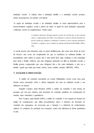 15
instituição escolar. A relação entre a instituição familiar e a instituição escolar acontece
dentro da perspectiva em atender a tal função.
O papel da instituição escolar e da instituição familiar se torna imprescindíveis para o
desenvolvimento cognitivo, social e afetivo do aluno. O papel de cada instituição supracitada
é diferente, porém se complementam. Sendo assim:
As práticas educativas divergem quanto ao grau de controle que os pais exercem
sobre o comportamento dos filhos. Essa dimensão é crucial ao desenvolvimento da
pessoa, desde que, mediante a orientação e controle os outros exercem, aprendema
controlar e a regular a nossa conduta de maneira autônoma (SALVADOR, 1999, p.
165).
A escola precisa criar interações entre as partes família/escola, não como uma forma de troca
de favores, mas como um complemente do que se estabelece no ambiente familiar. As
proximidades entre ambas as partes não é uma tarefa fácil, exige confiança e criar estratégias
para atrair a família. Embora, seja uma obrigação matricular seu filho na instituição escolar, a
família precisa compreender que essa obrigação não a faz outra instituição, a não ser a
família, aquela que cuida que ensina valores, amor, carinho, atenção. (BRASIL, 2002).
7. ANÁLISE E DISCUSSÃO
A análise do conteúdo encontrada na revisão bibliográfica servirá como base para
discutir nossa percepção sobre a efetiva integração dos pais no ambiente escolar e sua
influência no mesmo.
Segundo Campos apud Berelson (2004) a análise de conteúdo é uma técnica de
pesquisa que tem por objetivo uma descrição do conteúdo manifesto de comunicação de
maneira clara, sistemática e quantitativa.
Para Campos apud Bardin (2004) a análise de conteúdo é um conjunto de técnicas de
análise de comunicações, que utiliza procedimentos claros e objetivos da descrição do
conteúdo das mensagens, ela acrescenta que a intenção é a inferência de conhecimentos
relativos ás condições de produção (ou recepção), sendo esta inferência de forma quantitativa
ou não.
 