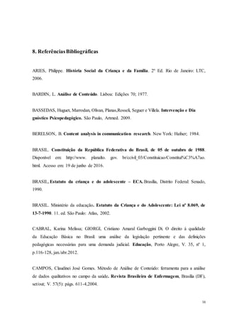 16
8. ReferênciasBibliográficas
ARIES, Philippe. História Social da Criança e da Família. 2º Ed. Rio de Janeiro: LTC,
2006.
BARDIN, L. Análise de Conteúdo. Lisboa: Edições 70; 1977.
BASSEDAS, Huguet, Marrodan, Olivan, Planas,Rosseli, Seguer e Villela. Intervenção e Dia
gnóstico Psicopedagógico. São Paulo, Artmed. 2009.
BERELSON, B. Content analysis in communication research. New York: Hafner; 1984.
BRASIL. Constituição da República Federativa do Brasil, de 05 de outubro de 1988.
Disponível em: http://www. planalto. gov. br/ccivil_03/Constituicao/Constitui%C3%A7ao.
html. Acesso em: 19 de junho de 2016.
BRASIL, Estatuto da criança e do adolescente – ECA. Brasília, Distrito Federal: Senado,
1990.
BRASIL. Ministério da educação. Estatuto da Criança e do Adolescente: Lei nº 8.069, de
13-7-1990. 11. ed. São Paulo: Atlas, 2002.
CABRAL, Karina Melissa; GIORGI, Cristiano Amaral Garboggini Di. O direito á qualidade
da Educação Básica no Brasil: uma análise da legislação pertinente e das definições
pedagógicas necessárias para uma demanda judicial. Educação, Porto Alegre, V. 35, nº 1,
p.116-128, jan./abr.2012.
CAMPOS, Claudinei José Gomes. Método de Análise de Conteúdo: ferramenta para a análise
de dados qualitativos no campo da saúde. Revista Brasileira de Enfermagem, Brasília (DF),
set/out; V. 57(5): págs. 611-4,2004.
 