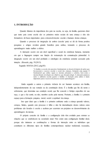 2
1. INTRODUÇÃO
Quando falamos da importância dos pais na escola, ou seja, da família, queremos dizer
que tanto pais como escola são os primeiros meios sociais de uma criança e eles são
formadores de bases importantes para o desenvolvimento escolar e humano destas crianças.
Quando o processo de integração de ambos (escola/ pais) se dá de forma positiva
pesquisas e artigos revelam grande benefício para ambas, tornando o processo de
aprendizagem muito melhor e efetivo.
A interação ocorre em um nível superficial e social da existência humana, momento
em que a linguagem cumpre sua função de restauração da comunicação primordial. A
integração ocorre em um nível profundo e ontológico da existência somente acessado pela
intuição. (Rossetti, pág. 59,2013).
Segundo SOUSA (2012, pág.05):
“A família e a escola são parceiros fundamentais no desenvolvimento de ações que
favoreceram o sucesso escolar e social das crianças, formando uma equipe. É
fundamental que ambas sigam os mesmos princípios e critérios, bem como a
mesma direção em relação aos objetivos que desejam atingir. A educação perpassa
tanto o ambiente escolar quanto o familiar. A interação entre ambos é muito
importante para o sucesso do processo ensino-aprendizagem.”
Ainda segundo a autora a primeira vivência do ser humano acontece em família,
independentemente de sua vontade ou da constituição desta. É a família que lhe dá nome e
sobrenome, que determina sua condição social, que lhe concede o biótipo específico de sua
raça, e que o faz sentir, ou não, membro aceito pela mesma. Portanto, a família é o primeiro
espaço para a formação psíquica, moral, social e espiritual da criança.
Isto quer dizer que a família é o primeiro ambiente onde a criança aprende valores,
crenças, limites, quando este processo é falho e não há internalização destes valores estes
problemas são levados á escola e acabam por acarretar em prejuízos no desenvolvimento da
aprendizagem da mesma.
O próprio conceito de família e a configuração dela têm evoluído para retratar as
relações que se estabelecem na sociedade atual. Não existe uma configuração familiar ideal,
porque são inúmeras as combinações e formas de interação entre os indivíduos que
constituem os diferentes tipos de famílias contemporâneas: nuclear tradicional, recasadas,
 