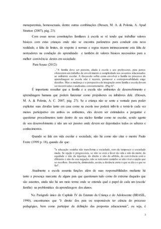 3
monoparentais, homossexuais, dentre outras combinações (Dessen, M. A. & Polonia, A. Apud
Stratton (2007), pág. 23).
Com essas novas constituições familiares à escola se vê tendo que trabalhar valores
básicos com estas crianças onde não se encontra parâmetros para conduzir esta nova
realidade, a falta de limites, de respeito á normas e regras trazem intrinsecamente esta falta de
norteadores na condução do aprendizado e também de valores básicos necessários para a
melhor convivência destes em sociedade.
Para Sousa (2012):
...”A família deve ser parceira, aliada à escola e aos professores, para juntos
oferecerem um trabalho de envolvimento e cumplicidade nos assuntos relacionados
ao ambiente escolar. A discussão sobre como envolver a família no processo de
aprendizagem na escola não é recente, promover a corresponsabilidade exige
desafios. Mas a mudança e a perspectiva de integração entre família e escola devem
ser incentivadas e analisadas constantemente. (Pág.6)”.
É importante ressaltar que a família e a escola são ambientes de desenvolvimento e
aprendizagem humana que podem funcionar como propulsores ou inibidores dele. (Dessen,
M. A. & Polonia, A. C. 2007, pág. 27). Se a criança não se sente a vontade para poder
explicitar suas dúvidas tanto em casa como na escola isso poderá inibi-lo e torná-lo cada vez
menos participativo em ambos os ambientes, eles devem ser estimulados a perguntar e
questionar procedimentos tanto dentro de seu núcleo familiar como no escolar, sendo agente
de seu desenvolvimento e não um ser passivo onde devem ser depositados todos os saberes e
conhecimentos.
Quando se fala em vida escolar e sociedade, não há como não citar o mestre Paulo
Freire (1999 p. 18), quando diz que:
“a educação sozinha não transforma a sociedade, sem ela tampouco a sociedade
muda. Se opção é progressista, se não se está a favor da vida e não da morte, da
equidade e não da injustiça, do direito e não do arbítrio, da convivência com o
diferente e não de sua negação, não se temoutro caminho se não viver a opção que
se escolheu. Encarná-la, diminuindo, assim, a distância entre o que se diz e o que se
faz".
Atualmente a escola assumiu funções além de suas responsabilidades mediante há
tanto a presença marcante de alguns pais que questionam tudo como do extremo daqueles que
são ausentes, ainda não há um meio termo onde se entenda qual o papel de cada um (escola/
família) na problemática da aprendizagem dos alunos.
No Parágrafo único do Capítulo IV do Estatuto da Criança e do Adolescente (BRASIL,
1990), encontramos que "é direito dos pais ou responsáveis ter ciência do processo
pedagógico, bem como participar da definição das propostas educacionais”, ou seja, é
 