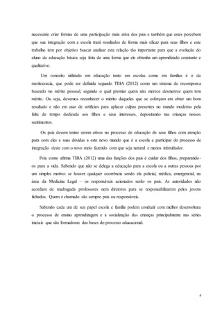 4
necessário criar formas de uma participação mais ativa dos pais e também que estes percebam
que sua integração com a escola trará resultados de forma mais eficaz para seus filhos e este
trabalho tem por objetivo buscar analisar esta relação tão importante para que a evolução do
aluno da educação básica seja feita de uma forma que ele obtenha um aprendizado constante e
qualitativo.
Um conceito utilizado em educação tanto em escolas como em famílias é o da
meritocracia, que pode ser definida segundo TIBA (2012) como um sistema de recompensa
baseado no mérito pessoal, segundo o qual premiar quem não merece desmerece quem tem
mérito. Ou seja, devemos reconhecer o mérito daqueles que se esforçam em obter um bom
resultado e não em usar de artifícios para aplacar culpas presentes no mundo moderno pela
falta de tempo dedicada aos filhos e seus interesses, depositando nas crianças nossos
sentimentos.
Os pais devem tentar serem ativos no processo de educação de seus filhos com atenção
para com eles e suas dúvidas a este novo mundo que é a escola e participar do processo de
integração deste com o novo meio fazendo com que seja natural e menos intimidador.
Pois como afirma TIBA (2012) uma das funções dos pais é cuidar dos filhos, preparando-
os para a vida. Sabendo que não se delega a educação para a escola ou a outras pessoas por
um simples motivo: se houver qualquer ocorrência sendo ela policial, médica, emergencial, na
área da Medicina Legal – os responsáveis acionados serão os pais. As autoridades não
acordam de madrugada professores nem diretores para se responsabilizarem pelos jovens
fichados. Quem é chamado são sempre pais ou responsáveis.
Sabendo cada um de seu papel escola e família podem conduzir com melhor desenvoltura
o processo de ensino aprendizagem e a socialização das crianças principalmente nas séries
iniciais que são formadoras das bases do processo educacional.
 