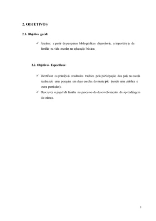 5
2. OBJETIVOS
2.1. Objetivo geral:
 Analisar, a partir de pesquisas bibliográficas disponíveis, a importância da
família na vida escolar na educação básica;
2.2. Objetivos Específicos:
 Identificar os principais resultados trazidos pela participação dos pais na escola
realizando uma pesquisa em duas escolas do município (sendo uma pública e
outra particular);
 Descrever o papel da família no processo do desenvolvimento da aprendizagem
da criança.
 