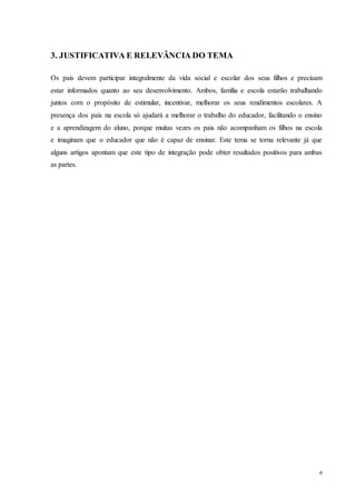 6
3. JUSTIFICATIVA E RELEVÂNCIA DO TEMA
Os pais devem participar integralmente da vida social e escolar dos seus filhos e precisam
estar informados quanto ao seu desenvolvimento. Ambos, família e escola estarão trabalhando
juntos com o propósito de estimular, incentivar, melhorar os seus rendimentos escolares. A
presença dos pais na escola só ajudará a melhorar o trabalho do educador, facilitando o ensino
e a aprendizagem do aluno, porque muitas vezes os pais não acompanham os filhos na escola
e imaginam que o educador que não é capaz de ensinar. Este tema se torna relevante já que
alguns artigos apontam que este tipo de integração pode obter resultados positivos para ambas
as partes.
 
