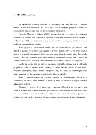8
5. METODOLOGIA
A metodologia científica possibilita as ferramentas que irão direcionar o trabalho
durante o seu desenvolvimento, de modo que toda e qualquer pesquisa necessita de
embasamento metodológico para seu desenvolvimento harmonioso.
Segundo Marconi e Lakatos (2010), os métodos são o conjunto das atividades
sistemáticas e racionais que, com maior segurança e economia, permite alcançar o objetivo -
conhecimentos válidos e verdadeiros -, traçando o caminho a ser seguido, detectando erros e
auxiliando nas decisões do cientista.
Para agregar o embasamento teórico para o desenvolvimento do trabalho, será
utilizada a pesquisa bibliográfica que, segundo Marconi e Lakatos (2010), tem como objetivo
colocar o pesquisador em contato direto com tudo o que foi escrito ou dito sobre determinado
assunto. São um apanhado geral sobre trabalhos relacionados com o tema, capazes de
fornecer dados atuais e relevantes, bem como evitar certos erros e orientar as indagações.
Ainda, de acordo com os autores, a pesquisa bibliográfica abrange toda a bibliografia
já publicada sobre o assunto, desde publicações avulsas, boletins, jornais, revistas, livros,
pesquisas, monografias, teses, material cartográfico etc., até meios de comunicação orais:
rádio, gravações em fita magnética e audiovisuais: filmes e televisão.
Para o desenvolvimento do presente trabalho, a fundamentação teórica e o
levantamento de dados serão pautados na leitura de livros de referência e artigos científicos
relacionados ao tema.
Marconi e Lakatos (2010) dizem que a pesquisa bibliográfica nos traz meios para
definir e resolver, não somente problemas já conhecidos, como também explorar novas áreas
onde os problemas não se cristalizaram suficientemente e tem por objetivo permitir ao
cientista o reforço paralelo na análise de suas pesquisas ou manipulação de suas informações.
 