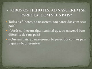  Todos os filhotes, ao nascerem, são parecidos com seus
  pais?
 - Vocês conhecem algum animal que, ao nascer, é bem
  diferente de seus pais?
 - Que animais, ao nascerem, são parecidos com os pais
  E quais são diferentes?
 