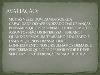 MUITAS VEZES DUVIDAMOS SOBRE A
CAPACIDADE DO APRENDIZADO DAS CRIANÇAS,
PENSAMOS QUE POR SEREM PEQUENOS MUITOS
ASSUNTOS NÃO OS INTERESSA... ENGANO!
QUANDO VEMOS UM TRABALHO REALIZADO E
ESSES PEQUENOS TRANSMITINDO
CONHECIMENTO NOS ORGULHAMOS DEMAIS, E
PERCEBEMOS QUE O PROFESSOR PODE E DEVE
SER E FAZER A DIFERENÇA EM SALA DE AULA.
 