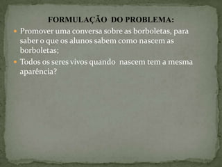 FORMULAÇÃO DO PROBLEMA:
 Promover uma conversa sobre as borboletas, para
  saber o que os alunos sabem como nascem as
  borboletas;
 Todos os seres vivos quando nascem tem a mesma
  aparência?
 