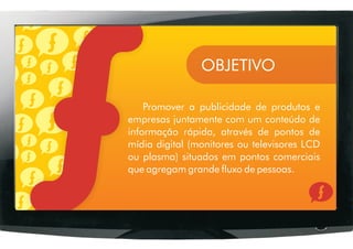 OBJETIVO

    Promover a publicidade de produtos e
empresas juntamente com um conteúdo de
informação rápida, através de pontos de
mídia digital (monitores ou televisores LCD
ou plasma) situados em pontos comerciais
que agregam grande fluxo de pessoas.
 