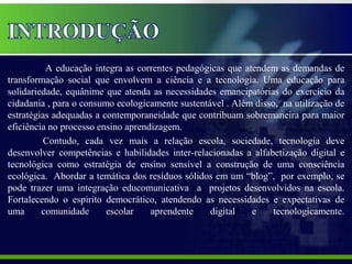 A educação integra as correntes pedagógicas que atendem as demandas de
transformação social que envolvem a ciência e a tecnologia. Uma educação para
solidariedade, equânime que atenda as necessidades emancipatórias do exercício da
cidadania , para o consumo ecologicamente sustentável . Além disso, na utilização de
estratégias adequadas a contemporaneidade que contribuam sobremaneira para maior
eficiência no processo ensino aprendizagem.
         Contudo, cada vez mais a relação escola, sociedade, tecnologia deve
desenvolver competências e habilidades inter-relacionadas a alfabetização digital e
tecnológica como estratégia de ensino sensível a construção de uma consciência
ecológica. Abordar a temática dos resíduos sólidos em um “blog”, por exemplo, se
pode trazer uma integração educomunicativa a projetos desenvolvidos na escola.
Fortalecendo o espirito democrático, atendendo as necessidades e expectativas de
uma      comunidade      escolar    aprendente    digital   e     tecnologicamente.
 