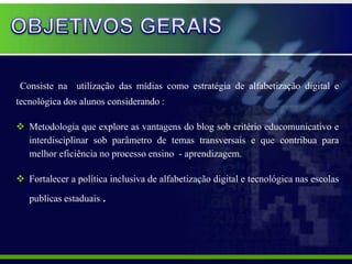 Consiste na utilização das mídias como estratégia de alfabetização digital e
tecnológica dos alunos considerando :

 Metodologia que explore as vantagens do blog sob critério educomunicativo e
  interdisciplinar sob parâmetro de temas transversais e que contribua para
  melhor eficiência no processo ensino - aprendizagem.

 Fortalecer a política inclusiva de alfabetização digital e tecnológica nas escolas
   publicas estaduais .
 