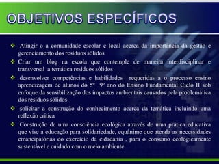  Atingir o a comunidade escolar e local acerca da importância da gestão e
  gerenciamento dos resíduos sólidos
 Criar um blog na escola que contemple de maneira interdisciplinar e
  transversal a temática resíduos sólidos
 desenvolver competências e habilidades requeridas a o processo ensino
  aprendizagem de alunos do 5º 9º ano do Ensino Fundamental Ciclo II sob
  enfoque da sensibilização dos impactos ambientais causados pela problemática
  dos resíduos sólidos
 solicitar a construção do conhecimento acerca da temática incluindo uma
  reflexão crítica
 Construção de uma consciência ecológica através de uma pratica educativa
  que vise a educação para solidariedade, equânime que atenda as necessidades
  emancipatórias do exercício da cidadania , para o consumo ecologicamente
  sustentável e cuidado com o meio ambiente
 