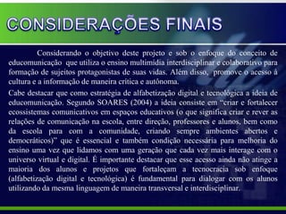 Considerando o objetivo deste projeto e sob o enfoque do conceito de
educomunicação que utiliza o ensino multimídia interdisciplinar e colaborativo para
formação de sujeitos protagonistas de suas vidas. Além disso, promove o acesso à
cultura e a informação de maneira crítica e autônoma.
Cabe destacar que como estratégia de alfabetização digital e tecnológica a ideia de
educomunicação. Segundo SOARES (2004) a ideia consiste em “criar e fortalecer
ecossistemas comunicativos em espaços educativos (o que significa criar e rever as
relações de comunicação na escola, entre direção, professores e alunos, bem como
da escola para com a comunidade, criando sempre ambientes abertos e
democráticos)” que é essencial e também condição necessária para melhoria do
ensino uma vez que lidamos com uma geração que cada vez mais interage com o
universo virtual e digital. É importante destacar que esse acesso ainda não atinge a
maioria dos alunos e projetos que fortaleçam a tecnocracia sob enfoque
(alfabetização digital e tecnológica) é fundamental para dialogar com os alunos
utilizando da mesma linguagem de maneira transversal e interdisciplinar.
 