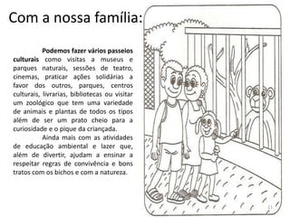 Com a nossa família:
Podemos fazer vários passeios
culturais como visitas a museus e
parques naturais, sessões de teatro,
cinemas, praticar ações solidárias a
favor dos outros, parques, centros
culturais, livrarias, bibliotecas ou visitar
um zoológico que tem uma variedade
de animais e plantas de todos os tipos
além de ser um prato cheio para a
curiosidade e o pique da criançada.
Ainda mais com as atividades
de educação ambiental e lazer que,
além de divertir, ajudam a ensinar a
respeitar regras de convivência e bons
tratos com os bichos e com a natureza.
11
 