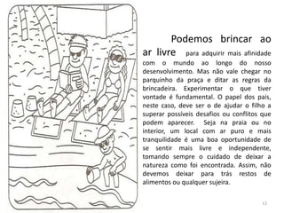 Podemos brincar ao
ar livre para adquirir mais afinidade
com o mundo ao longo do nosso
desenvolvimento. Mas não vale chegar no
parquinho da praça e ditar as regras da
brincadeira. Experimentar o que tiver
vontade é fundamental. O papel dos pais,
neste caso, deve ser o de ajudar o filho a
superar possíveis desafios ou conflitos que
podem aparecer. Seja na praia ou no
interior, um local com ar puro e mais
tranquilidade é uma boa oportunidade de
se sentir mais livre e independente,
tomando sempre o cuidado de deixar a
natureza como foi encontrada. Assim, não
devemos deixar para trás restos de
alimentos ou qualquer sujeira.
12
 