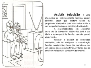 Assistir televisão é uma
alternativa de entretenimento familiar, porém
devemos saber que existem canais ou
programas adequados para cada faixa etária e
um tempo limitado para este tipo de atividade.
A responsabilidade em selecionar
quais são os conteúdos adequados para a sua
idade e o tempo é da família: mamãe, papai,
vovó, vovô...
Analisar e discutir os conteúdos
televisivos, não só enriquece a comunicação
familiar, mas também é uma boa maneira de dar
um apoio à educação dos filhos, evitando que se
enraízem neles maus conteúdos televisivos.
13
 