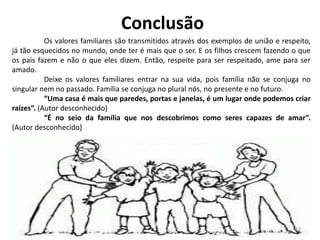 Conclusão
Os valores familiares são transmitidos através dos exemplos de união e respeito,
já tão esquecidos no mundo, onde ter é mais que o ser. E os filhos crescem fazendo o que
os pais fazem e não o que eles dizem. Então, respeite para ser respeitado, ame para ser
amado.
Deixe os valores familiares entrar na sua vida, pois família não se conjuga no
singular nem no passado. Família se conjuga no plural nós, no presente e no futuro.
“Uma casa é mais que paredes, portas e janelas, é um lugar onde podemos criar
raízes”. (Autor desconhecido)
“É no seio da família que nos descobrimos como seres capazes de amar”.
(Autor desconhecido)
16
 