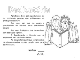 Agradeço a Deus pela oportunidade de
ter conhecido pessoas que colaboraram na
produção deste livro.
Aos meus pais que me deram a
possibilidade de estudar nesse maravilhoso
colégio.
Aos meus Professores que me ensinam
com dedicação e prazer.
À Coordenação e Direção que se
empenham para um futuro melhor.
Ao Colégio Fereguetti que sempre estará
na minha memória e no meu coração como parte
da minha vida.
Jardim I ____
2011.
2
 