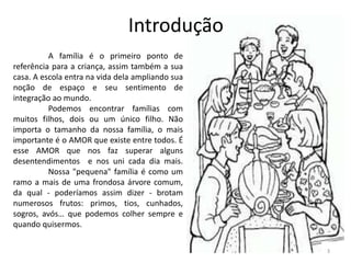 A família é o primeiro ponto de
referência para a criança, assim também a sua
casa. A escola entra na vida dela ampliando sua
noção de espaço e seu sentimento de
integração ao mundo.
Podemos encontrar famílias com
muitos filhos, dois ou um único filho. Não
importa o tamanho da nossa família, o mais
importante é o AMOR que existe entre todos. É
esse AMOR que nos faz superar alguns
desentendimentos e nos uni cada dia mais.
Nossa "pequena" família é como um
ramo a mais de uma frondosa árvore comum,
da qual - poderíamos assim dizer - brotam
numerosos frutos: primos, tios, cunhados,
sogros, avós… que podemos colher sempre e
quando quisermos.
Introdução
3
 