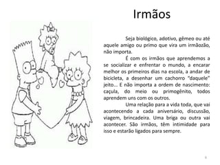 Irmãos
Seja biológico, adotivo, gêmeo ou até
aquele amigo ou primo que vira um irmãozão,
não importa.
É com os irmãos que aprendemos a
se socializar e enfrentar o mundo, a encarar
melhor os primeiros dias na escola, a andar de
bicicleta, a desenhar um cachorro “daquele”
jeito... E não importa a ordem de nascimento:
caçula, do meio ou primogênito, todos
aprendem uns com os outros.
Uma relação para a vida toda, que vai
acontecendo a cada aniversário, discussão,
viagem, brincadeira. Uma briga ou outra vai
acontecer. São irmãos, têm intimidade para
isso e estarão ligados para sempre.
6
 