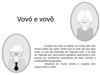 O papel dos avós na família vai muito além dos
mimos dados aos netos. Dizem que os avós são pais duas
vezes, as avós são chamadas de “segunda mãe”, e os avôs
de “segundo pai”, pois trazem sabedoria, experiência e com
certeza um sentimento maravilhoso de estar vivendo a
continuidade das gerações.
Devemos ter muito carinho e respeito com
nossas vovós e vovôs.
Vovó e vovô
7
 