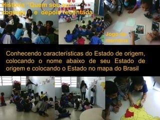 História “Quem sou eu”
contada e depois recontada


                                  Jogo da
                                  memória

 Conhecendo características do Estado de origem,
 colocando o nome abaixo de seu Estado de
 origem e colocando o Estado no mapa do Brasil
 