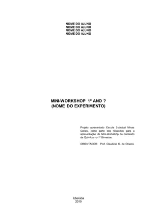 NOME DO ALUNO
NOME DO ALUNO
NOME DO ALUNO
NOME DO ALUNO
MINI-WORKSHOP 1º ANO ?
(NOME DO EXPERIMENTO)
Projeto apresentado Escola Estadual Minas
Gerais, como parte dos requisitos para a
apresentação de Mini-Workshop do conteúdo
de Química no 1º Bimestre.
ORIENTADOR: Prof. Claudinei O. de Oliveira
Uberaba
2019
 