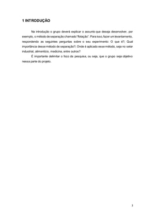 3
1 INTRODUÇÃO
Na introdução o grupo deverá explicar o assunto que deseja desenvolver, por
exemplo, o método de separação chamado“flotação”. Para isso,fazer um levantamento,
respondendo as seguintes perguntas sobre o seu experimento: O que é?; Qual
importância desse método de separação?; Onde é aplicado esse método, seja no setor
industrial, alimentício, medicina, entre outros?
É importante delimitar o foco da pesquisa, ou seja, que o grupo seja objetivo
nessa parte do projeto.
 