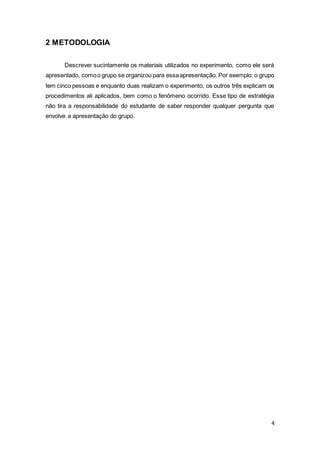 4
2 METODOLOGIA
Descrever sucintamente os materiais utilizados no experimento, como ele será
apresentado, comoo grupo se organizou para essaapresentação. Por exemplo: o grupo
tem cinco pessoas e enquanto duas realizam o experimento, os outros três explicam os
procedimentos ali aplicados, bem como o fenômeno ocorrido. Esse tipo de estratégia
não tira a responsabilidade do estudante de saber responder qualquer pergunta que
envolve a apresentação do grupo.
 