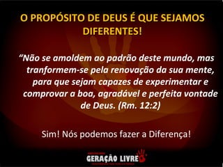 “ Não se amoldem ao padrão deste mundo, mas tranformem-se pela renovação da sua mente, para que sejam capazes de experimentar e comprovar a boa, agradável e perfeita vontade de Deus. (Rm. 12:2) Sim! Nós podemos fazer a Diferença! O PROPÓSITO DE DEUS É QUE SEJAMOS DIFERENTES! 
