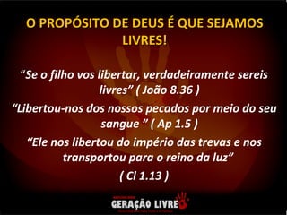 “ Se o filho vos libertar, verdadeiramente sereis livres” ( João 8.36 ) “ Libertou-nos dos nossos pecados por meio do seu sangue ” ( Ap 1.5 ) “ Ele nos libertou do império das trevas e nos transportou para o reino da luz”  ( Cl 1.13 ) O PROPÓSITO DE DEUS É QUE SEJAMOS LIVRES! 