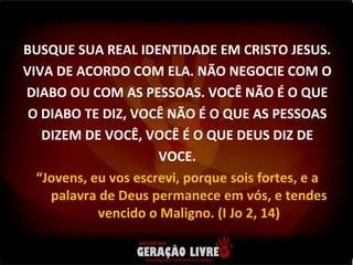 BUSQUE SUA REAL IDENTIDADE EM CRISTO JESUS. VIVA DE ACORDO COM ELA. NÃO NEGOCIE COM O DIABO OU COM AS PESSOAS. VOCÊ NÃO É O QUE O DIABO TE DIZ, VOCÊ NÃO É O QUE AS PESSOAS DIZEM DE VOCÊ, VOCÊ É O QUE DEUS DIZ DE VOCE. “ Jovens, eu vos escrevi, porque sois fortes, e a palavra de Deus permanece em vós, e tendes vencido o Maligno. (I Jo 2, 14) 