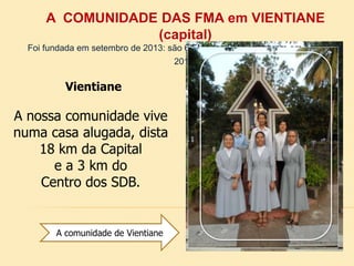 A COMUNIDADE DAS FMA em VIENTIANE
(capital)
Foi fundada em setembro de 2013: são 6 FMA (as FMA chegaram em agosto de
2010)
Vientiane
A nossa comunidade vive
numa casa alugada, dista
18 km da Capital
e a 3 km do
Centro dos SDB.
A comunidade de Vientiane
 