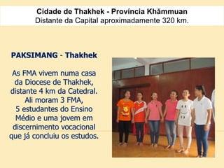 Cidade de Thakhek - Província Khămmuan
Distante da Capital aproximadamente 320 km.
PAKSIMANG - Thakhek
As FMA vivem numa casa
da Diocese de Thakhek,
distante 4 km da Catedral.
Ali moram 3 FMA,
5 estudantes do Ensino
Médio e uma jovem em
discernimento vocacional
que já concluiu os estudos.
 