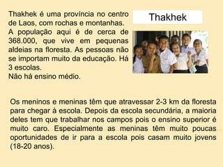 Thakhek é uma província no centro
de Laos, com rochas e montanhas.
A população aqui é de cerca de
368.000, que vive em pequenas
aldeias na floresta. As pessoas não
se importam muito da educação. Há
3 escolas.
Não há ensino médio.
Thakhek
Os meninos e meninas têm que atravessar 2-3 km da floresta
para chegar à escola. Depois da escola secundária, a maioria
deles tem que trabalhar nos campos pois o ensino superior é
muito caro. Especialmente as meninas têm muito poucas
oportunidades de ir para a escola pois casam muito jovens
(18-20 anos).
 