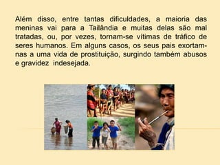 Além disso, entre tantas dificuldades, a maioria das
meninas vai para a Tailândia e muitas delas são mal
tratadas, ou, por vezes, tornam-se vítimas de tráfico de
seres humanos. Em alguns casos, os seus pais exortam-
nas a uma vida de prostituição, surgindo também abusos
e gravidez indesejada.
 
