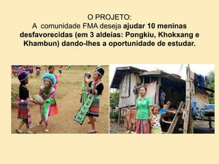 O PROJETO:
A comunidade FMA deseja ajudar 10 meninas
desfavorecidas (em 3 aldeias: Pongkiu, Khokxang e
Khambun) dando-lhes a oportunidade de estudar.
 