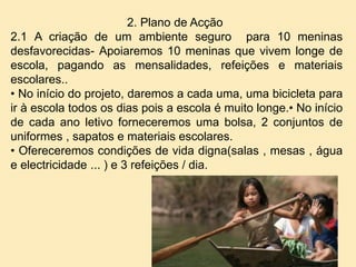 2. Plano de Acção
2.1 A criação de um ambiente seguro para 10 meninas
desfavorecidas- Apoiaremos 10 meninas que vivem longe de
escola, pagando as mensalidades, refeições e materiais
escolares..
• No início do projeto, daremos a cada uma, uma bicicleta para
ir à escola todos os dias pois a escola é muito longe.• No início
de cada ano letivo forneceremos uma bolsa, 2 conjuntos de
uniformes , sapatos e materiais escolares.
• Ofereceremos condições de vida digna(salas , mesas , água
e electricidade ... ) e 3 refeições / dia.
 