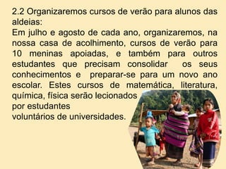 2.2 Organizaremos cursos de verão para alunos das
aldeias:
Em julho e agosto de cada ano, organizaremos, na
nossa casa de acolhimento, cursos de verão para
10 meninas apoiadas, e também para outros
estudantes que precisam consolidar os seus
conhecimentos e preparar-se para um novo ano
escolar. Estes cursos de matemática, literatura,
química, física serão lecionados
por estudantes
voluntários de universidades.
 