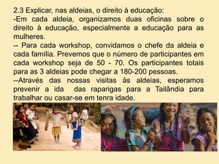 2.3 Explicar, nas aldeias, o direito à educação:
-Em cada aldeia, organizamos duas oficinas sobre o
direito à educação, especialmente a educação para as
mulheres.
-- Para cada workshop, convidamos o chefe da aldeia e
cada família. Prevemos que o número de participantes em
cada workshop seja de 50 - 70. Os participantes totais
para as 3 aldeias pode chegar a 180-200 pessoas.
--Através das nossas visitas às aldeias, esperamos
prevenir a ida das raparigas para a Tailândia para
trabalhar ou casar-se em tenra idade.
 