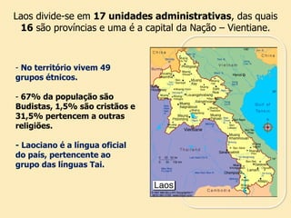Laos divide-se em 17 unidades administrativas, das quais
16 são províncias e uma é a capital da Nação – Vientiane.
- No território vivem 49
grupos étnicos.
- 67% da população são
Budistas, 1,5% são cristãos e
31,5% pertencem a outras
religiões.
- Laociano é a língua oficial
do país, pertencente ao
grupo das línguas Tai.
 